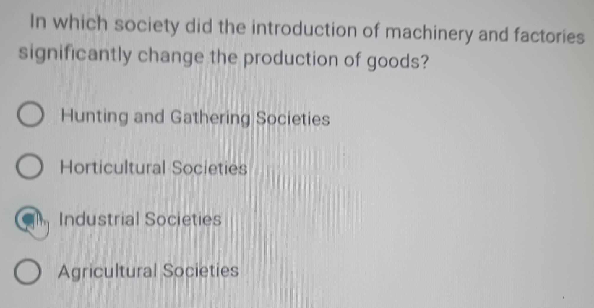 In which society did the introduction of machinery and factories
significantly change the production of goods?
Hunting and Gathering Societies
Horticultural Societies
Industrial Societies
Agricultural Societies