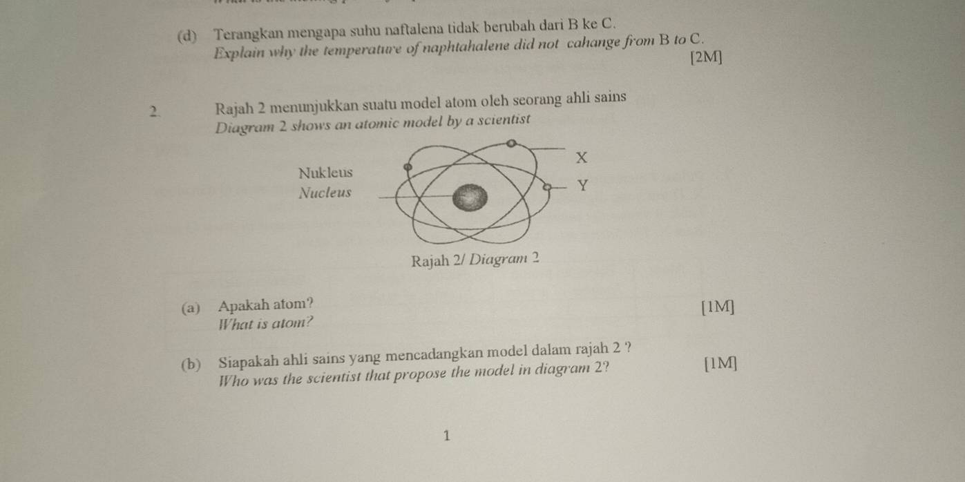 Terangkan mengapa suhu naftalena tidak berubah dari B ke C. 
Explain why the temperature of naphtahalene did not cahange from B to C. 
[2M] 
2. Rajah 2 menunjukkan suatu model atom oleh seorang ahli sains 
Diagram 2 shows an atomic model by a scientist 
(a) Apakah atom? [1M] 
What is atom? 
(b) Siapakah ahli sains yang mencadangkan model dalam rajah 2 ? 
Who was the scientist that propose the model in diagram 2? 
[1M] 
1