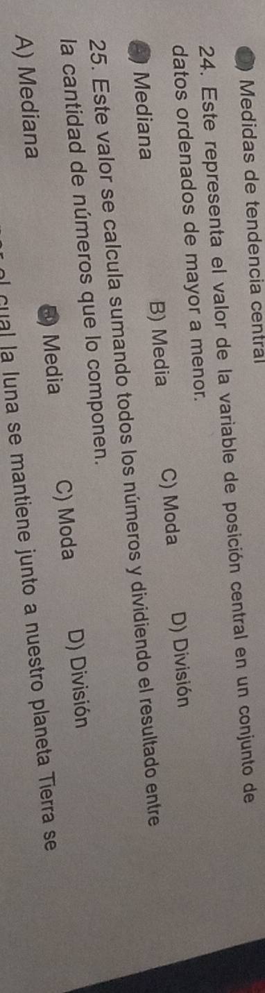 Medidas de tendencia central
24. Este representa el valor de la variable de posición central en un conjunto de
datos ordenados de mayor a menor.
C) Moda
3) Mediana B) Media D) División
25. Este valor se calcula sumando todos los números y dividiendo el resultado entre
la cantidad de números que lo componen.
Media C) Moda D) División
A) Mediana
al cual la luna se mantiene junto a nuestro planeta Tierra se