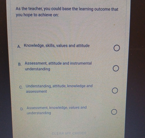 As the teacher, you could base the learning outcome that
you hope to achieve on:
A. Knowledge, skills, values and attitude
B, Assessment, attitude and instrumental
understanding
C. Understanding, attitude, knowledge and
assessment
Assessment, knowledge, values and
understanding
CLEAR MY CHOICE