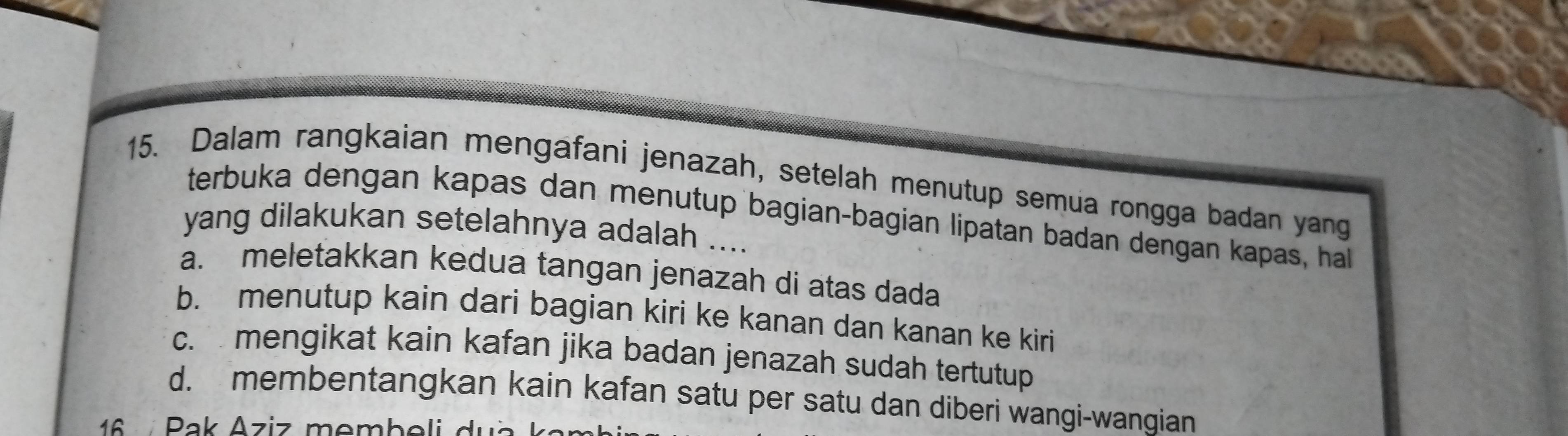 Dalam rangkaian mengafani jenazah, setelah menutup semua rongga badan yang
terbuka dengan kapas dan menutup bagian-bagian lipatan badan dengan kapas, hal
yang dilakukan setelahnya adalah ....
a. meletakkan kedua tangan jenazah di atas dada
b. menutup kain dari bagian kiri ke kanan dan kanan ke kiri
c. mengikat kain kafan jika badan jenazah sudah tertutup
d. membentangkan kain kafan satu per satu dan diberi wangi-wangian
16 Pak Aziz membeli du