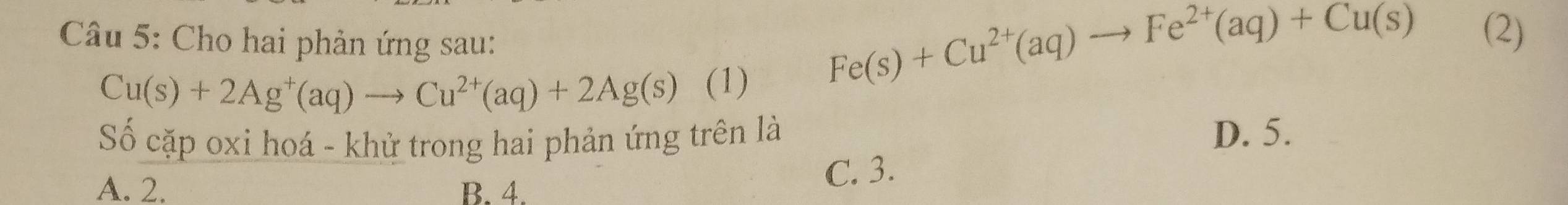 Cho hai phản ứng sau:
Cu(s)+2Ag^+(aq)to Cu^(2+)(aq)+2Ag(s) (1)
Fe(s)+Cu^(2+)(aq)to Fe^(2+)(aq)+Cu(s) (2)
Số cặp oxi hoá - khử trong hai phản ứng trên là D. 5.
A. 2. B. 4.
C. 3.