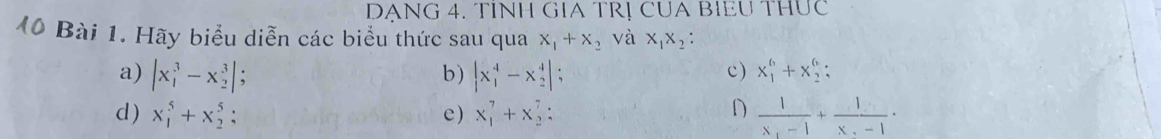 DANG 4. TINH GIA TRỊ CUA BIEU THUC 
M0 Bài 1. Hãy biểu diễn các biểu thức sau qua x_1+x_2 và x_1x_2
c) 
a) |x_1^(3-x_2^3|; |x_1^4-x_2^4|; x_1^6+x_2^6; 
b) 
D 
d ) x_1^5+x_2^5; e) x_1^7+x_2^7 : frac 1)x_1-1+frac 1x_2-1.