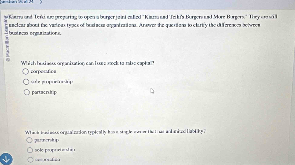 ≌Kiarra and Teiki are preparing to open a burger joint called "Kiarra and Teiki's Burgers and More Burgers." They are still
unclear about the various types of business organizations. Answer the questions to clarify the differences between
business organizations.
5
Which business organization can issue stock to raise capital?
corporation
sole proprietorship
partnership
Which business organization typically has a single owner that has unlimited liability?
partnership
sole proprietorship
corporation