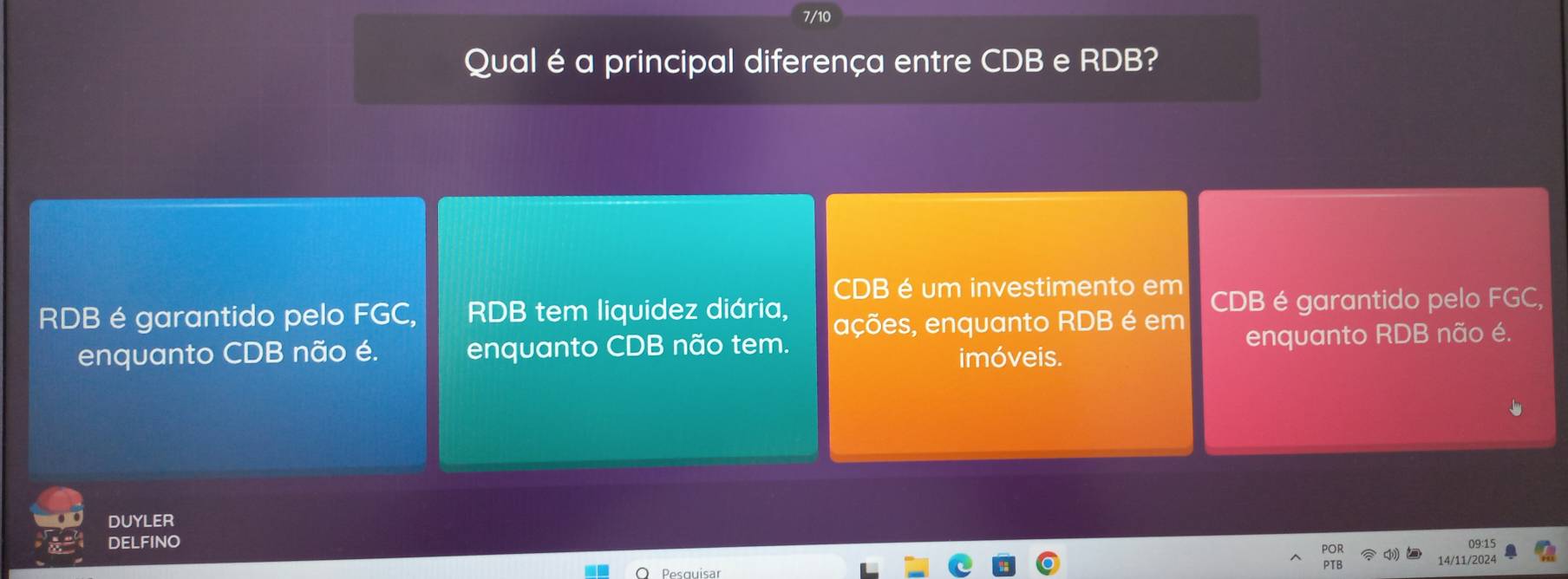 7/10
Qual é a principal diferença entre CDB e RDB?
CDB é um investimento em
RDB é garantido pelo FGC, RDB tem liquidez diária, ações, enquanto RDB é em CDB é garantido pelo FGC,
enquanto CDB não é. enquanto CDB não tem. enquanto RDB não é.
imóveis.
DUYLER
DELFINO 09:15
14/11/2024