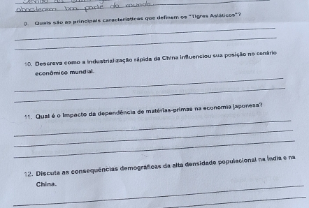 Quais são as principais características que definem os 'Tigres Asláticos'? 
_ 
10. Descreva como a industrialização rápida da China influenciou sua posição no cenário 
_ 
econômico mundial. 
_ 
_ 
11. Qual é o Impacto da dependência de matérias-primas na economia japonesa? 
_ 
_ 
12. Discuta as consequências demográficas da alta densidade populacional na Índia e na 
_China. 
_