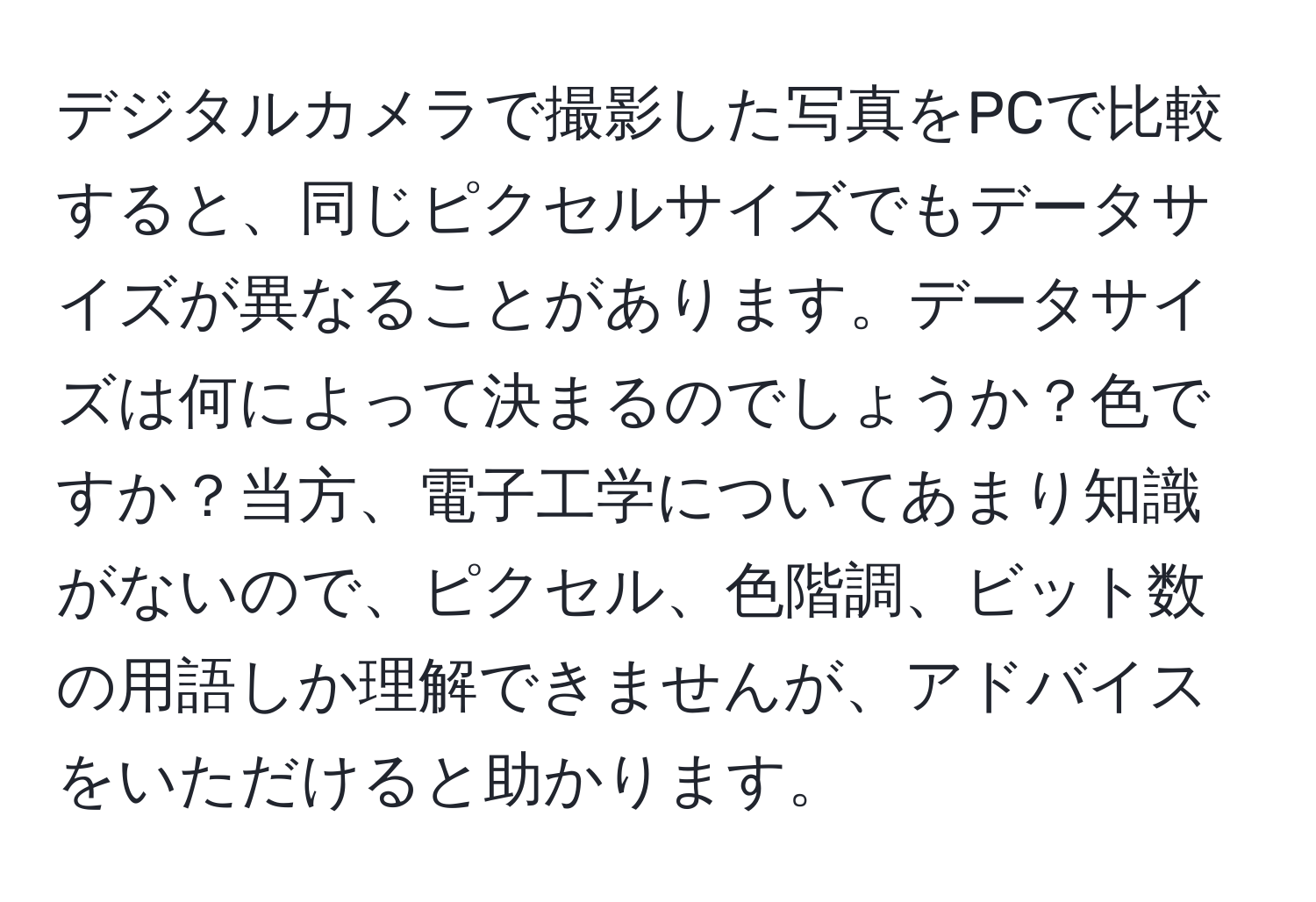 デジタルカメラで撮影した写真をPCで比較すると、同じピクセルサイズでもデータサイズが異なることがあります。データサイズは何によって決まるのでしょうか？色ですか？当方、電子工学についてあまり知識がないので、ピクセル、色階調、ビット数の用語しか理解できませんが、アドバイスをいただけると助かります。