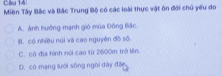 Miền Tây Bắc và Bắc Trung Bộ có các loài thực vật ôn đới chủ yếu do
A. ánh hướng mạnh gió mùa Đông Bắc.
B. có nhiều núi và cao nguyên đồ sộ.
C. có địa hình núi cao từ 2600m trở lên.
D. có mạng lưới sông ngòi dày đặ