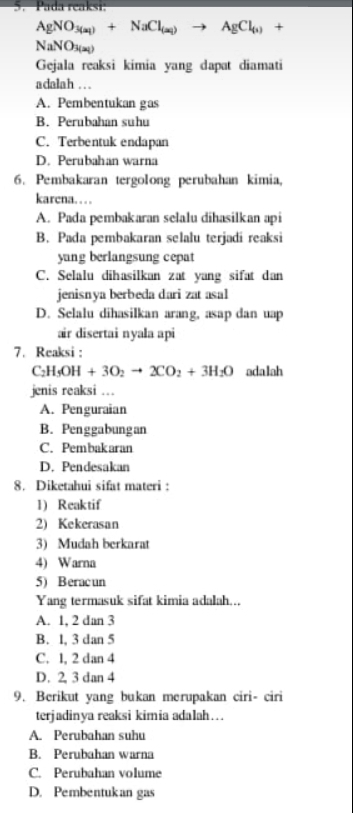 Pada reaksi:
AgNO_3(a_1)+NaCl_(a_1)to AgCl_(1)+
NaNO_3(aq)
Gejala reaksi kimia yang dapat diamati
adalah . . .
A. Pembentukan gas
B. Perubahan suhu
C. Terbentuk endapan
D. Perubahan warna
6. Pembakaran tergolong perubahan kimia,
karcna…
A. Pada pembakaran selalu dihasilkan api
B. Pada pembakaran selalu terjadi reaksi
yung berlangsung cepat
C. Selalu dihasilkan zat yang sifat dan
jenisnya berbeda dari zat asal
D. Selalu dihasilkan arang, asap dan uap
air disertai nyala api
7. Reaksi :
C_2H_5OH+3O_2to 2CO_2+3H_2O adalah
jenis reaksi ...
A. Penguraian
B. Penggabungan
C. Pembakaran
D. Pendesakan
8. Diketahui sifat materi :
1) Reaktif
2) Kekerasan
3) Mudah berkarat
4) Warna
5) Beracun
Yang termasuk sifat kimia adalah...
A. 1, 2 dan 3
B. l, 3 dan 5
C. 1, 2 dan 4
D. 2 3 dan 4
9. Berikut yang bukan merupakan ciri- ciri
terjadinya reaksi kimia adalah….
A. Perubahan suhu
B. Perubahan warna
C. Perubahan volume
D. Pembentukan gas