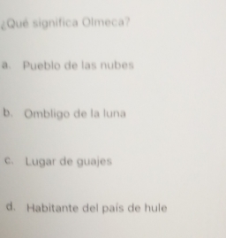 ¿Qué significa Olmeca?
a. Pueblo de las nubes
b. Ombligo de la luna
c. Lugar de guajes
d. Habitante del país de hule