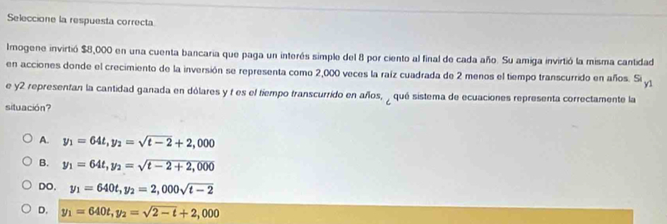 Seleccione la respuesta correcta
Imogene invirtió $8,000 en una cuenta bancaria que paga un interés simple del 8 por ciento al final de cada año. Su amiga invirtió la misma cantidad
en acciones donde el crecimiento de la inversión se representa como 2,000 veces la raíz cuadrada de 2 menos el tiempo transcurrido en años. Si y1
e y2 representan la cantidad ganada en dólares y t es el tiempo transcurrido en años, , qué sistema de ecuaciones representa correctamente la
situación?
A. y_1=64t, y_2=sqrt(t-2)+2,000
B. y_1=64t, y_2=sqrt(t-2+2,000)
DO, y_1=640t, y_2=2,000sqrt(t-2)
D. y_1=640t, y_2=sqrt(2-t)+2,000