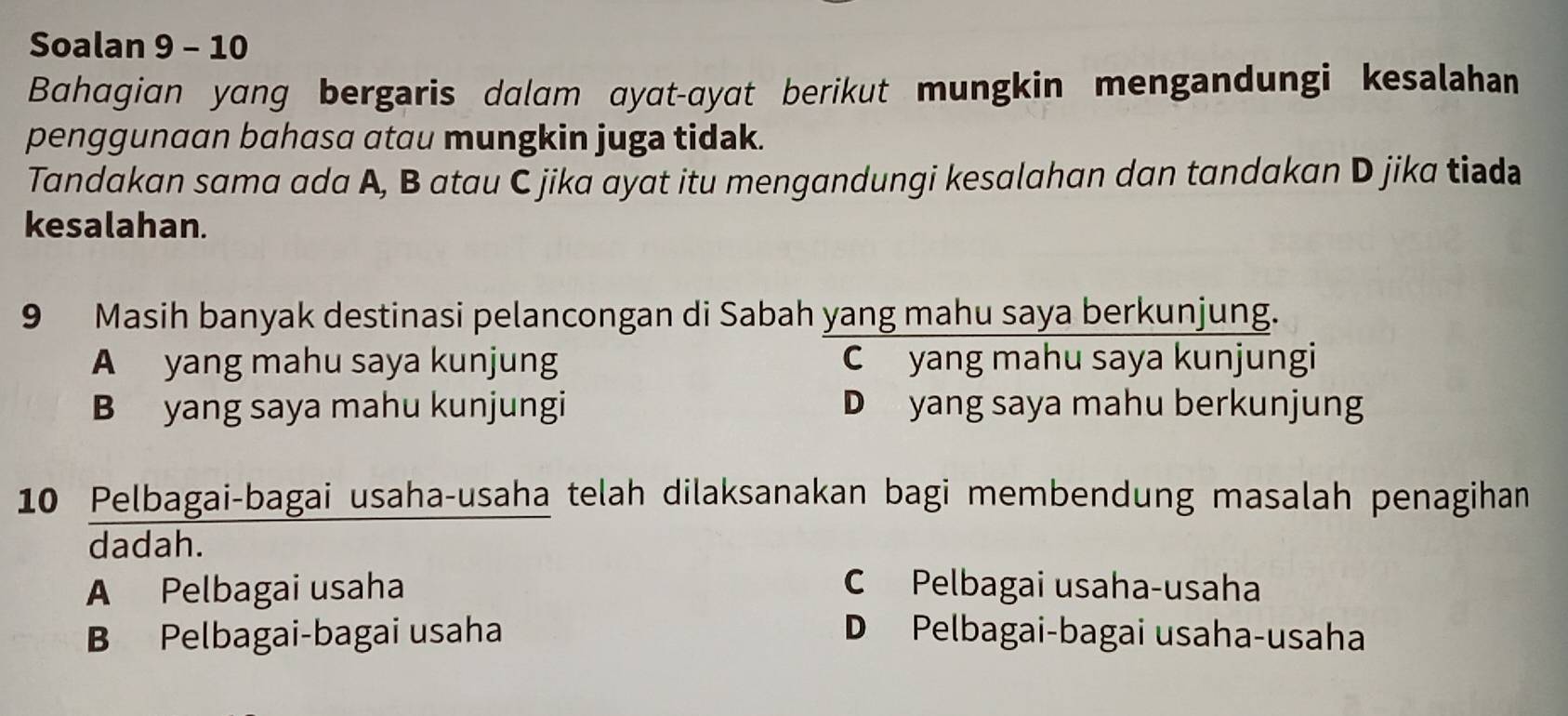 Soalan 9 - 10
Bahagian yang bergaris dalam ayat-ayat berikut mungkin mengandungi kesalahan
penggunaan bahasa atau mungkin juga tidak.
Tandakan sama ada A, B atau C jika ayat itu mengandungi kesalahan dan tandakan D jika tiada
kesalahan.
9 Masih banyak destinasi pelancongan di Sabah yang mahu saya berkunjung.
A yang mahu saya kunjung C yang mahu saya kunjungi
B yang saya mahu kunjungi D yang saya mahu berkunjung
10 Pelbagai-bagai usaha-usaha telah dilaksanakan bagi membendung masalah penagihan
dadah.
A Pelbagai usaha C Pelbagai usaha-usaha
B Pelbagai-bagai usaha D Pelbagai-bagai usaha-usaha