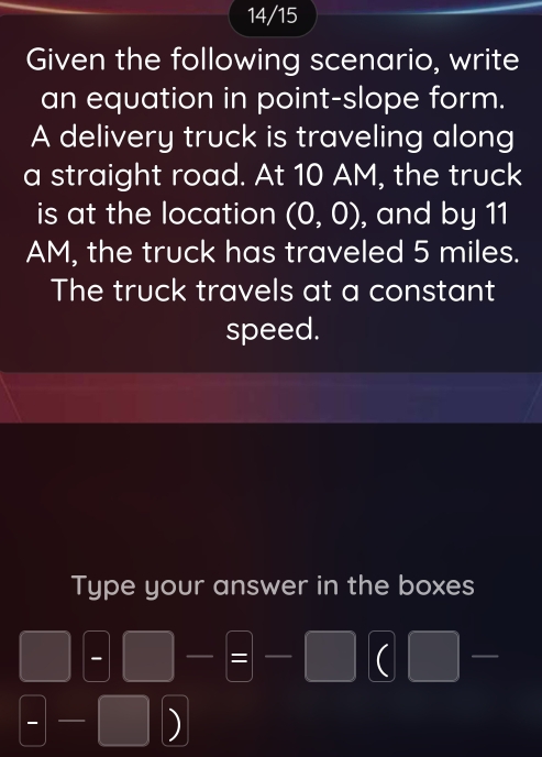 14/15 
Given the following scenario, write 
an equation in point-slope form. 
A delivery truck is traveling along 
a straight road. At 10 AM, the truck 
is at the location (0,0) , and by 11
AM, the truck has traveled 5 miles. 
The truck travels at a constant 
speed. 
Type your answer in the boxes 
- □ -=□ -□ (  1/2 A1-1