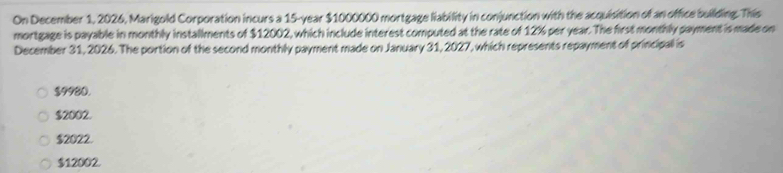 On December 1, 2026, Marigold Corporation incurs a 15-year $1000000 mortgage liability in conjunction with the acquisition of an office building. This
mortgage is payable in monthly installments of $12002, which include interest computed at the rate of 12% per year. The first monthly payment is made on
December 31, 2026. The portion of the second monthly payment made on January 31, 2027, which represents repayment of principal is
$9980.
$2002.
$2022.
$12002.