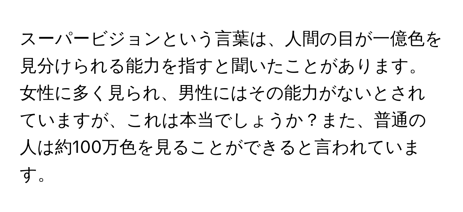 スーパービジョンという言葉は、人間の目が一億色を見分けられる能力を指すと聞いたことがあります。女性に多く見られ、男性にはその能力がないとされていますが、これは本当でしょうか？また、普通の人は約100万色を見ることができると言われています。