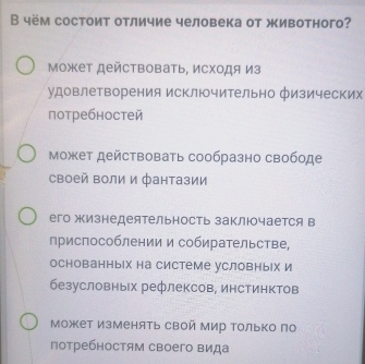 В чём состоит отличие человека от животного?
Может действовать, исходя из
удовлетворения исключительно физических
потребностей
может действовать сообразно свободе
своей воли и фантазии
его жизнедеятельность заключается в
приспособлении и собирательстве,
основанных на системе условны|х и
безусловных рефлексов, инстинктов
Может Изменять свой мир только по
потребностям своего вида