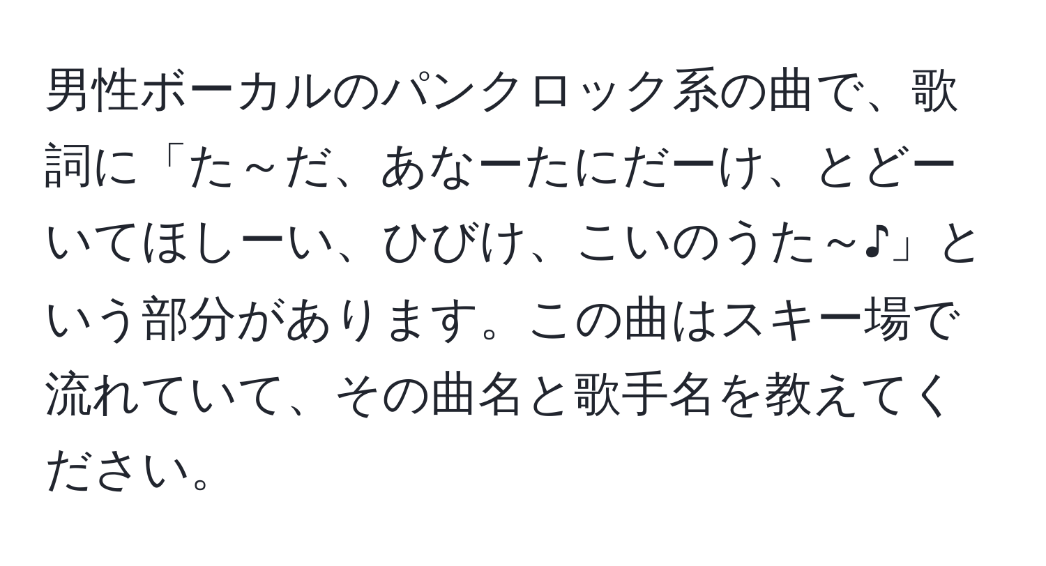 男性ボーカルのパンクロック系の曲で、歌詞に「た～だ、あなーたにだーけ、とどーいてほしーい、ひびけ、こいのうた～♪」という部分があります。この曲はスキー場で流れていて、その曲名と歌手名を教えてください。