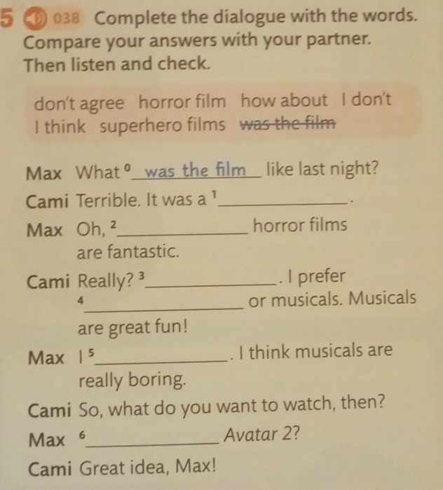 5 038 Complete the dialogue with the words. 
Compare your answers with your partner. 
Then listen and check. 
don't agree horror film how about I don't 
I think superhero films was the film 
Max What ° was the film like last night? 
Cami Terrible. It was 3 1_ 
Max Oh, ²_ horror films 
are fantastic. 
Cami Really? ³_ . I prefer 
_
4 or musicals. Musicals 
are great fun! 
Max 1^5 _ . I think musicals are 
really boring. 
Cami So, what do you want to watch, then? 
Max 6_ Avatar 2? 
Cami Great idea, Max!