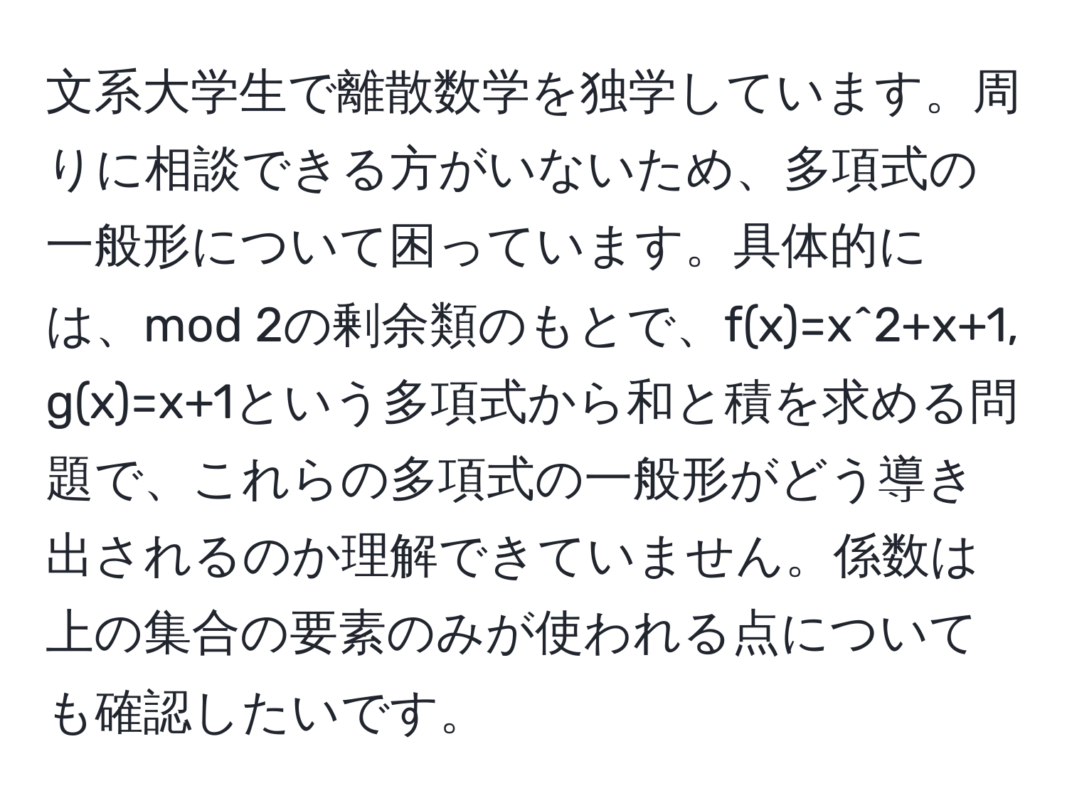 文系大学生で離散数学を独学しています。周りに相談できる方がいないため、多項式の一般形について困っています。具体的には、mod 2の剰余類のもとで、f(x)=x^2+x+1, g(x)=x+1という多項式から和と積を求める問題で、これらの多項式の一般形がどう導き出されるのか理解できていません。係数は上の集合の要素のみが使われる点についても確認したいです。