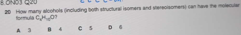 ON03 Q20
20 How many alcohols (including both structural isomers and stereoisomers) can have the molecular
formula C_4H_10O ?
A 3 B 4 C 5 D 6