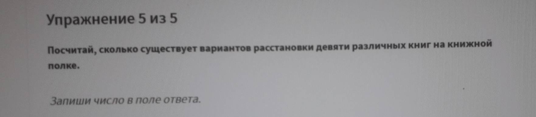 Упражнение 5 из 5
Посчитай, сколько сушествует вариантов расстановки девяти различных книг на книжной 
πолке. 
Заπиши число в лоле ответа.