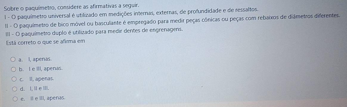 Sobre o paquímetro, considere as afirmativas a seguir.
l - O paquímetro universal é utilizado em medições internas, externas, de profundidade e de ressaltos.
II - O paquímetro de bico móvel ou basculante é empregado para medir peças cônicas ou peças com rebaixos de diâmetros diferentes.
III - O paquímetro duplo é utilizado para medir dentes de engrenagens.
Está correto o que se afirma em
a. I, apenas.
b. I e III, apenas.
c. II, apenas.
d. I, IIeIII.
e. II e III, apenas.