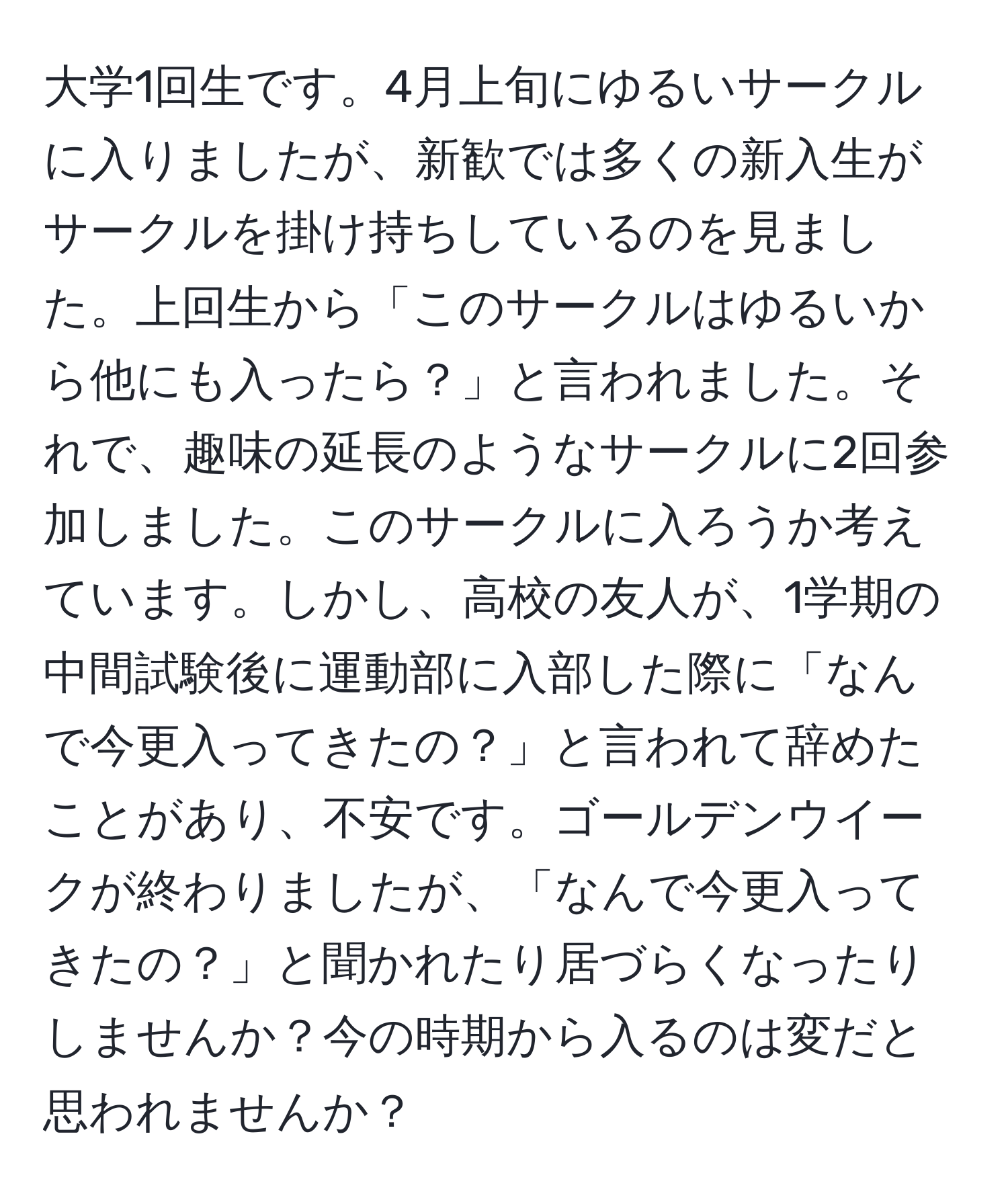 大学1回生です。4月上旬にゆるいサークルに入りましたが、新歓では多くの新入生がサークルを掛け持ちしているのを見ました。上回生から「このサークルはゆるいから他にも入ったら？」と言われました。それで、趣味の延長のようなサークルに2回参加しました。このサークルに入ろうか考えています。しかし、高校の友人が、1学期の中間試験後に運動部に入部した際に「なんで今更入ってきたの？」と言われて辞めたことがあり、不安です。ゴールデンウイークが終わりましたが、「なんで今更入ってきたの？」と聞かれたり居づらくなったりしませんか？今の時期から入るのは変だと思われませんか？