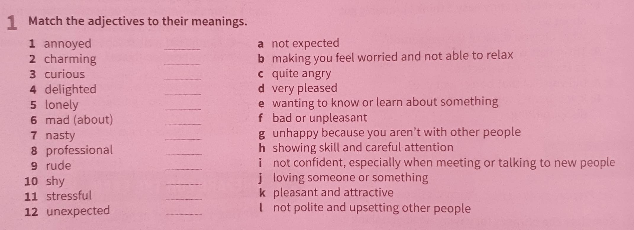 Match the adjectives to their meanings. 
1 annoyed _a not expected 
2 charming _b making you feel worried and not able to relax 
3 curious _c quite angry 
4 delighted _d very pleased 
5 lonely _e wanting to know or learn about something 
6 mad (about) _f bad or unpleasant 
7 nasty _g unhappy because you aren’t with other people 
8 professional _h showing skill and careful attention 
9 rude _i not confident, especially when meeting or talking to new people 
10 shy 
_ 
j loving someone or something 
11 stressful _k pleasant and attractive 
12 unexpected 
_ 
not polite and upsetting other people