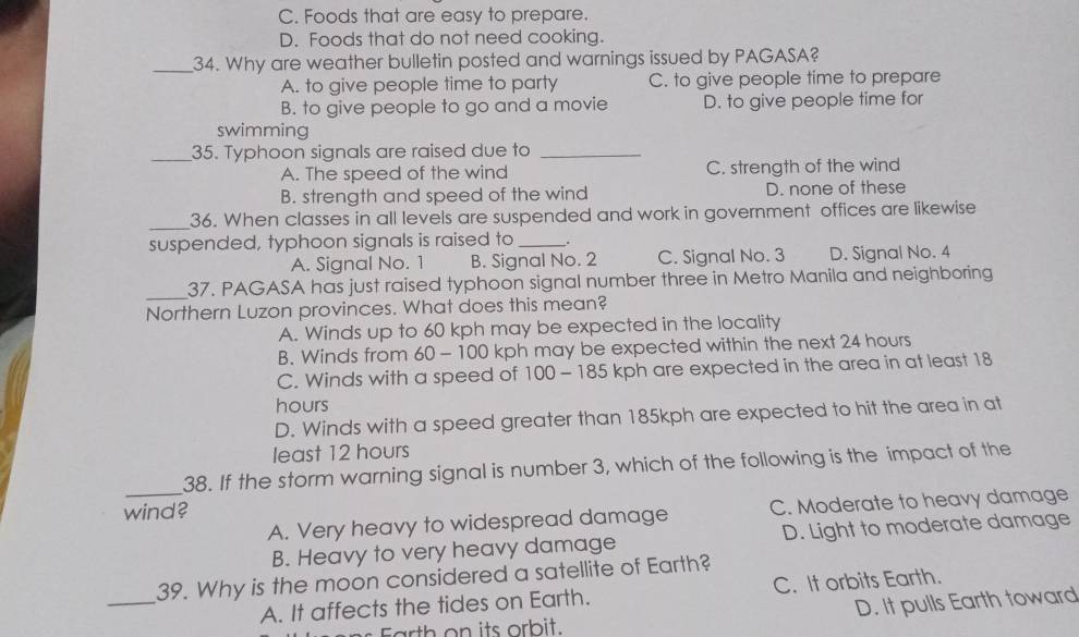 C. Foods that are easy to prepare.
D. Foods that do not need cooking.
_34. Why are weather bulletin posted and warnings issued by PAGASA?
A. to give people time to party C. to give people time to prepare
B. to give people to go and a movie D. to give people time for
swimming
_35. Typhoon signals are raised due to_
A. The speed of the wind C. strength of the wind
B. strength and speed of the wind D. none of these
_
36. When classes in all levels are suspended and work in government offices are likewise
suspended, typhoon signals is raised to _.
A. Signal No. 1 B. Signal No. 2 C. Signal No. 3 D. Signal No. 4
_37. PAGASA has just raised typhoon signal number three in Metro Manila and neighboring
Northern Luzon provinces. What does this mean?
A. Winds up to 60 kph may be expected in the locality
B. Winds from 60 - 100 kph may be expected within the next 24 hours
C. Winds with a speed of 100 - 185 kph are expected in the area in at least 18
hours
D. Winds with a speed greater than 185kph are expected to hit the area in at
least 12 hours
_
38. If the storm warning signal is number 3, which of the following is the impact of the
wind?
A. Very heavy to widespread damage C. Moderate to heavy damage
B. Heavy to very heavy damage D. Light to moderate damage
_
39. Why is the moon considered a satellite of Earth?
A. It affects the tides on Earth. C. It orbits Earth.
Farth on its orbit. D. It pulls Earth toward