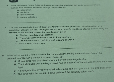 In his 1859 book On the Origin of Species, Charles Darwin stated that modern organisms have
evolved from common ancestors through the process of-
A. adaptation.
C. diversification B.evolution.
D. natural selection.
5. The husband-and-wife team of Grant and Grant studied the process of natural selection on a
population of finches in the Galapagos Islands. What specific conditions allowed them to study the
process of natural selection on that population of birds?
A. The bird population was isolated.
B. There was genetic variation within the population
C. The environmental conditions on the island changed.
D. All of the above are true.
6. What evidence did Grant and Grant find to support the theory of natural selection on the
population of Darwin's finches that were observed?
A. Some birds had small beaks, and other birds had large beaks
B. The individuals with the large beaks had an adaptation that allowed them to eat more
food .
C. A change in the environment led to heritable trait changes within the bird population.
D. The birds with the smaller beaks preferred the smailer, softer seeds.