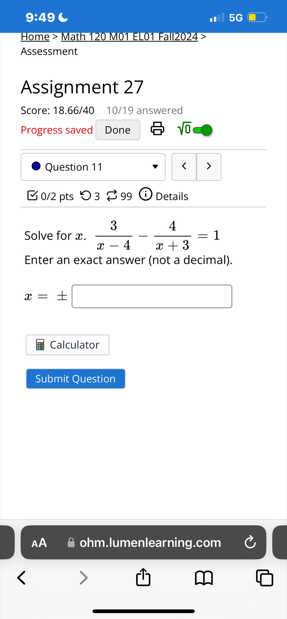 9:49 C 
5G 
Home > Math 120 M01 EL01 Fall2024 > 
Assessment 
Assignment 27 
Score: 18.66/40 10/19 answered 
Progress saved Done sqrt(0) 
Question 11 < > 
0/2 pts つ 3 $ 99  enclosecirclei Details 
Solve for x.  3/x-4 - 4/x+3 =1
Enter an exact answer (not a decimal).
x=± □
Calculator 
Submit Question 
AA ohm.lumenlearning.com