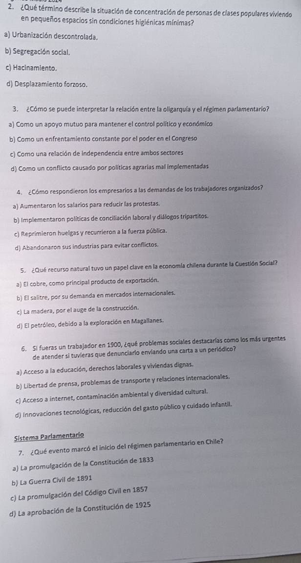 ¿Qué término describe la situación de concentración de personas de clases populares viviendo
en pequeños espacios sin condiciones higiénicas mínimas?
a) Urbanización descontrolada.
b) Segregación social.
c) Hacinamiento.
d) Desplazamiento forzoso.
3. ¿Cómo se puede interpretar la relación entre la oligarquía y el régimen parlamentario?
a) Como un apoyo mutuo para mantener el control político y económico
b) Como un enfrentamiento constante por el poder en el Congreso
c) Como una relación de independencia entre ambos sectores
d) Como un conflicto causado por políticas agrarias mal implementadas
4. ¿Cómo respondieron los empresarios a las demandas de los trabajadores organizados?
a) Aumentaron los salarios para reducir las protestas.
b) Implementaron políticas de conciliación laboral y diálogos tripartitos.
c) Reprimieron huelgas y recurrieron a la fuerza pública.
d) Abandonaron sus industrias para evitar conflictos.
5. ¿Qué recurso natural tuvo un papel clave en la economía chilena durante la Cuestlón Social?
a) El cobre, como principal producto de exportación.
b) El salitre, por su demanda en mercados internacionales.
c) La madera, por el auge de la construcción.
d) El petróleo, debido a la exploración en Magallanes.
6. Si fueras un trabajador en 1900, ¿qué problemas sociales destacarías como los más urgentes
de atender si tuvieras que denunciario enviando una carta a un periódico?
a) Acceso a la educación, derechos laborales y viviendas dignas.
b) Libertad de prensa, problemas de transporte y relaciones internacionales.
c) Acceso a internet, contaminación ambiental y diversidad cultural.
d) Innovaciones tecnológicas, reducción del gasto público y cuidado infantil.
Sistema Parlamentario
7. ¿Qué evento marcó el inicio del régimen parlamentario en Chile?
a) La promulgación de la Constitución de 1833
b) La Guerra Civil de 1891
c) La promulgación del Código Civil en 1857
d) La aprobación de la Constitución de 1925