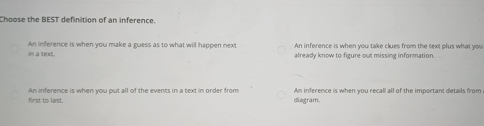 Choose the BEST definition of an inference.
An inference is when you make a guess as to what will happen next An inference is when you take clues from the text plus what you
in a text. already know to figure out missing information.
An inference is when you put all of the events in a text in order from An inference is when you recall all of the important details from
first to last. diagram.