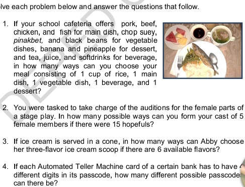 lve each problem below and answer the questions that follow. 
1. If your school cafeteria offers pork, beef, 
chicken, and fish for main dish, chop suey, 
pinakbet, and black beans for vegetable 
dishes, banana and pineapple for dessert, 
and tea, juice, and softdrinks for beverage, 
in how many ways can you choose your 
meal consisting of 1 cup of rice, 1 main 
dish, 1 vegetable dish, 1 beverage, and 1
dessert? 
2. You were tasked to take charge of the auditions for the female parts of 
a stage play. In how many possible ways can you form your cast of 5
female members if there were 15 hopefuls? 
3. If ice cream is served in a cone, in how many ways can Abby choose 
her three-flavor ice cream scoop if there are 6 available flavors? 
4. If each Automated Teller Machine card of a certain bank has to have 
different digits in its passcode, how many different possible passcode. 
can there be?