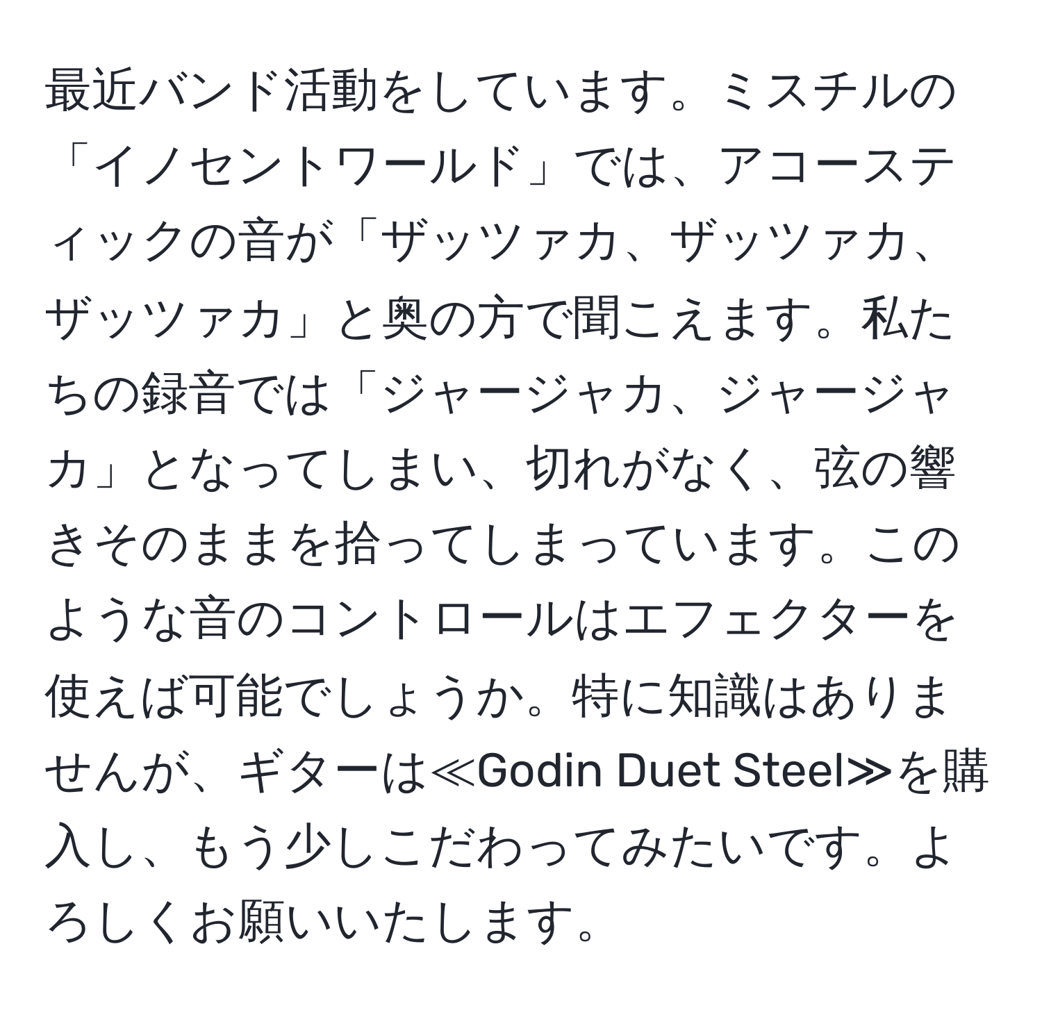 最近バンド活動をしています。ミスチルの「イノセントワールド」では、アコースティックの音が「ザッツァカ、ザッツァカ、ザッツァカ」と奥の方で聞こえます。私たちの録音では「ジャージャカ、ジャージャカ」となってしまい、切れがなく、弦の響きそのままを拾ってしまっています。このような音のコントロールはエフェクターを使えば可能でしょうか。特に知識はありませんが、ギターは≪Godin Duet Steel≫を購入し、もう少しこだわってみたいです。よろしくお願いいたします。