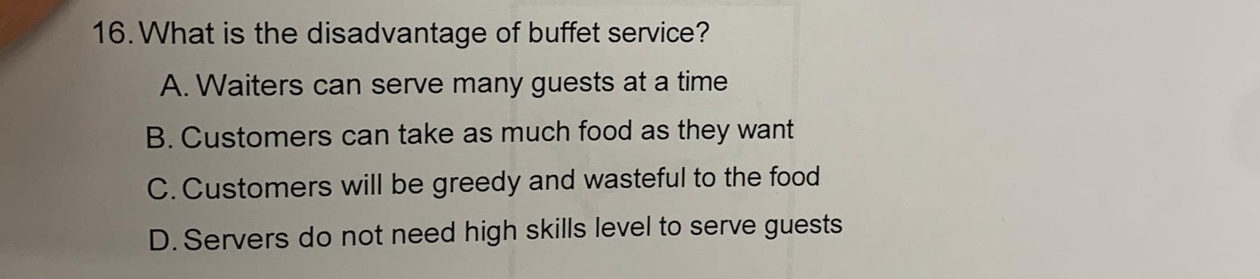 What is the disadvantage of buffet service?
A. Waiters can serve many guests at a time
B. Customers can take as much food as they want
C. Customers will be greedy and wasteful to the food
D. Servers do not need high skills level to serve guests