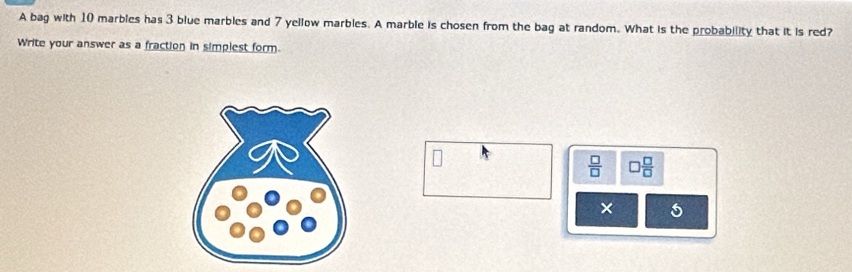 A bag with 10 marbies has 3 blue marbles and 7 yellow marbles. A marble is chosen from the bag at random. What is the probability that it is red? 
Write your answer as a fraction in simplest form.
 □ /□   □  □ /□  
× 5