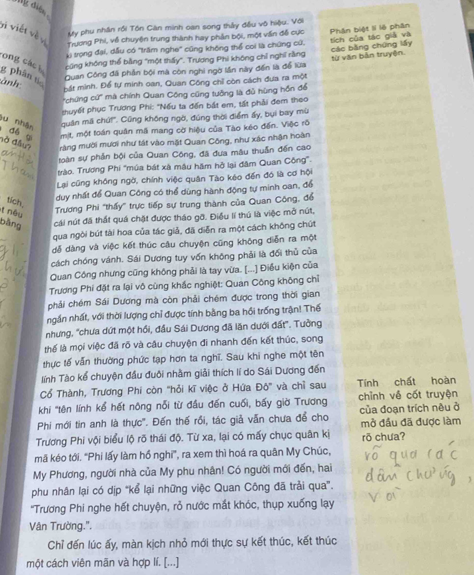 diện
My phu nhân rồi Tôn Càn minh can song thảy đều vô hiệu. Với
vi viết vềvị Trương Phi, về chuyện trung thành hay phản bội, một vấn đễ cực Phân biệt lí lẽ phân
ki trọng đại, dẫu có ''trăm nghe'' cũng không thể coi là chứng cứ, tích của tác giả và
cũng không thể bằng "một thấy". Trương Phi không chỉ nghĩ rằng các bǎng chứng lấy
Quan Công đã phản bội mà còn nghi ngờ lần này đến là để lừa từ văn bản truyện.
cong các bị g phân tía
ành
bắt minh. Để tự minh oan, Quan Công chỉ còn cách đưa ra một
'chứng cứ' mà chính Quan Công cũng tưởng là đủ hùng hồn để
thuyết phục Trương Phi: "Nếu ta đến bắt em, tất phải đem theo
quân mã chứ!". Cũng không ngờ, đúng thời điểm ấy, bụi bay mù
êu nhận  đề gi một, một toán quân mã mang cờ hiệu của Tào kéo đến. Việc rõ
đở đầu? ràng mười mươi như tát vào mặt Quan Công, như xác nhận hoàn
toàn sự phản bội của Quan Công, đã đưa mâu thuẫn đến cao
trào. Trương Phi "múa bát xã mâu hăm hở lại đâm Quan Công”.
Lại cũng không ngờ, chính việc quân Tào kéo đến đó là cơ hội
duy nhất để Quan Công có thể dùng hành động tự minh oan, để
tích,
t nêu
Trương Phi “thấy” trực tiếp sự trung thành của Quan Công, để
bằng cái nút đã thất quá chặt được tháo gỡ. Điều lí thú là việc mở nút,
qua ngòi bút tài hoa của tác giả, đã diễn ra một cách không chút
dễ dàng và việc kết thúc câu chuyện cũng không diễn ra một
cách chóng vánh. Sái Dương tuy vốn không phải là đối thủ của
Quan Công nhưng cũng không phải là tay vừa. [...] Điều kiện của
Trương Phi đặt ra lại vô cùng khắc nghiệt: Quan Công không chỉ
phải chém Sái Dương mà còn phải chém được trong thời gian
ngắn nhất, với thời lượng chỉ được tính bằng ba hồi trống trận! Thế
nhưng, “chưa dứt một hồi, đầu Sái Dương đã lăn dưới đất”. Tưởng
thế là mọi việc đã rõ và câu chuyện đi nhanh đến kết thúc, song
thực tế vấn thường phức tạp hơn ta nghĩ. Sau khi nghe một tên
lính Tào kể chuyện đầu đuôi nhằm giải thích lí do Sái Dương đến
Cổ Thành, Trương Phi còn “hỏi kĩ việc ở Hứa Đô” và chỉ sau Tính chất hoàn
khi 'tên lính kể hết nông nỗi từ đầu đến cuối, bấy giờ Trương chỉnh về cốt truyện
Phi mới tin anh là thực'. Đến thế rồi, tác giả vẫn chưa để cho của đoạn trích nêu ở
mở đầu đã được làm
Trương Phi vội biểu lộ rõ thái độ. Từ xa, lại có mấy chục quân kị rõ chưa?
mã kéo tới. “Phi lấy làm hổ nghi”, ra xem thì hoá ra quân My Chúc,
My Phương, người nhà của My phu nhân! Có người mới đến, hai
phu nhân lại có dịp “kể lại những việc Quan Công đã trải qua”.
"Trương Phi nghe hết chuyện, rỏ nước mắt khóc, thụp xuống lạy
Vân Trường.".
Chỉ đến lúc ấy, màn kịch nhỏ mới thực sự kết thúc, kết thúc
một cách viên mãn và hợp lí. [...]