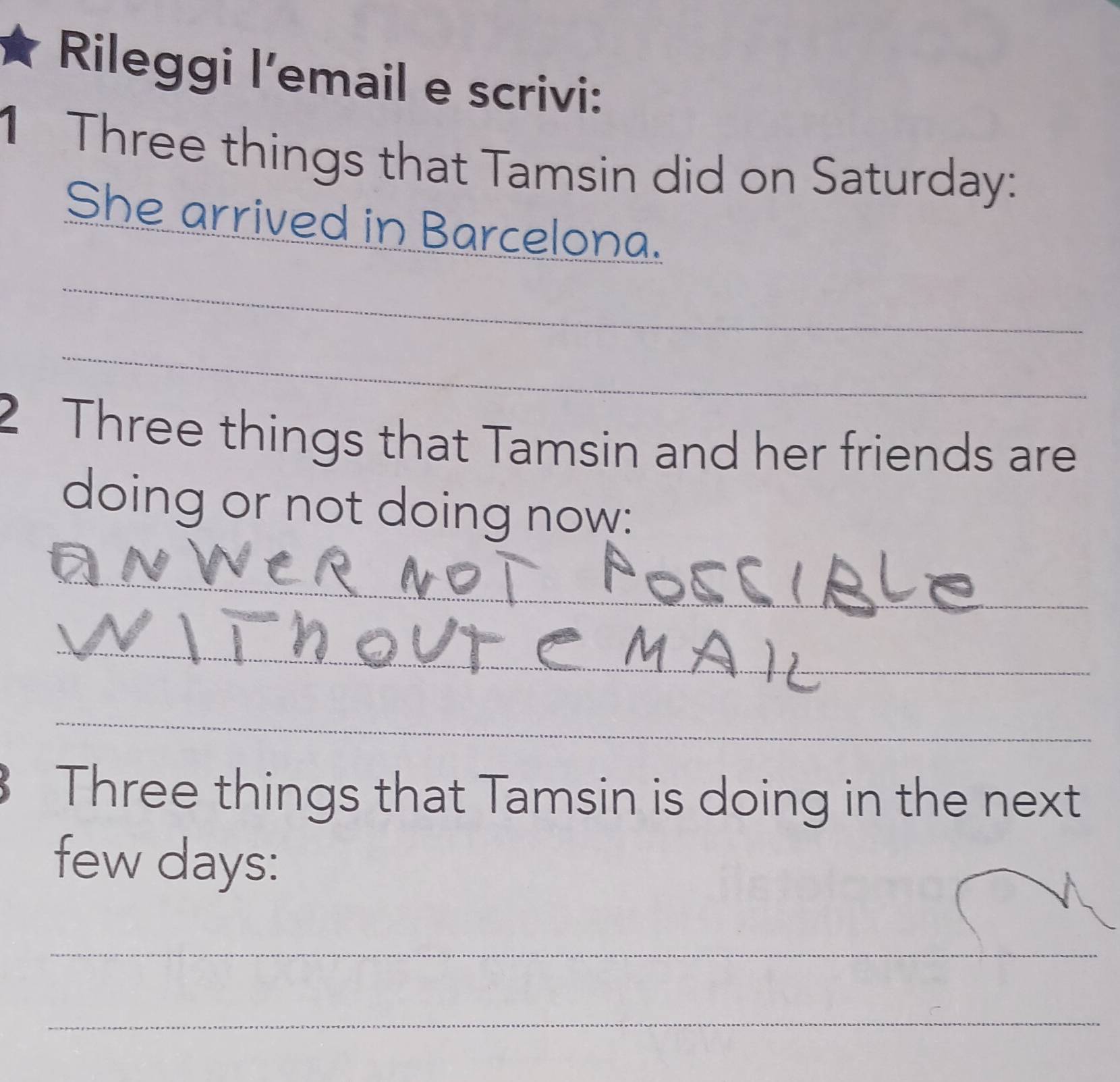 Rileggi l’email e scrivi: 
1 Three things that Tamsin did on Saturday: 
She arrived in Barcelona. 
_ 
_ 
2 Three things that Tamsin and her friends are 
doing or not doing now: 
_ 
_ 
_ 
Three things that Tamsin is doing in the next 
few days: 
_ 
_