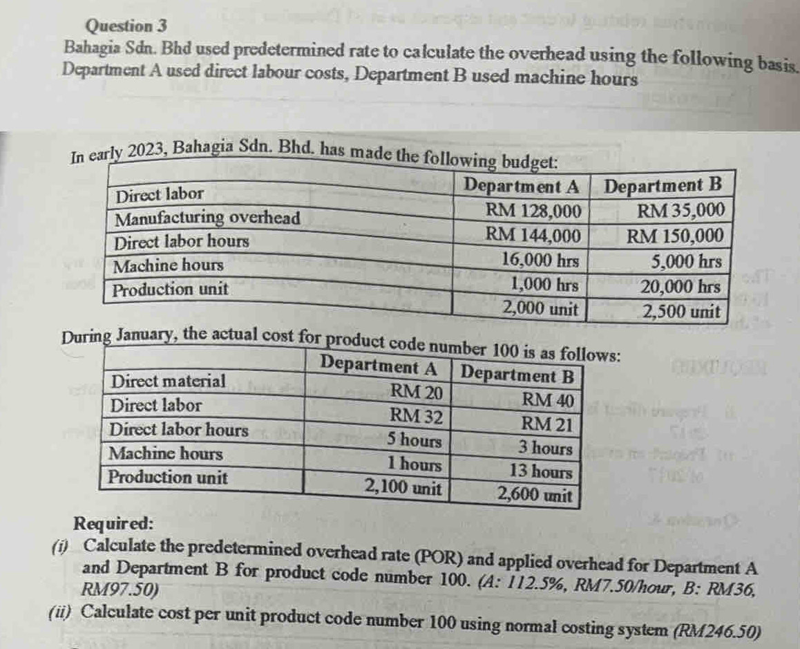 Bahagia Sdn. Bhd used predetermined rate to calculate the overhead using the following basis. 
Department A used direct labour costs, Department B used machine hours 
, Bahagia Sdn. Bhd. 
ng January, the actual cost 
Required: 
(i) Calculate the predetermined overhead rate (POR) and applied overhead for Department A 
and Department B for product code number 100. (A: 112.5%, RM7.50/hour, B: RM36,
RM97.50) 
(ii) Calculate cost per unit product code number 100 using normal costing system (RM246.50)