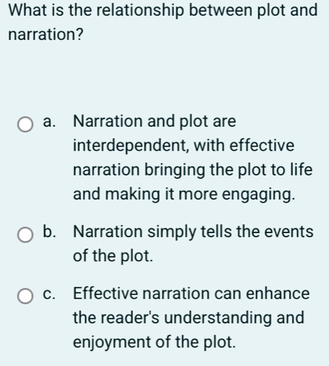 What is the relationship between plot and
narration?
a. Narration and plot are
interdependent, with effective
narration bringing the plot to life
and making it more engaging.
b. Narration simply tells the events
of the plot.
c. Effective narration can enhance
the reader's understanding and
enjoyment of the plot.