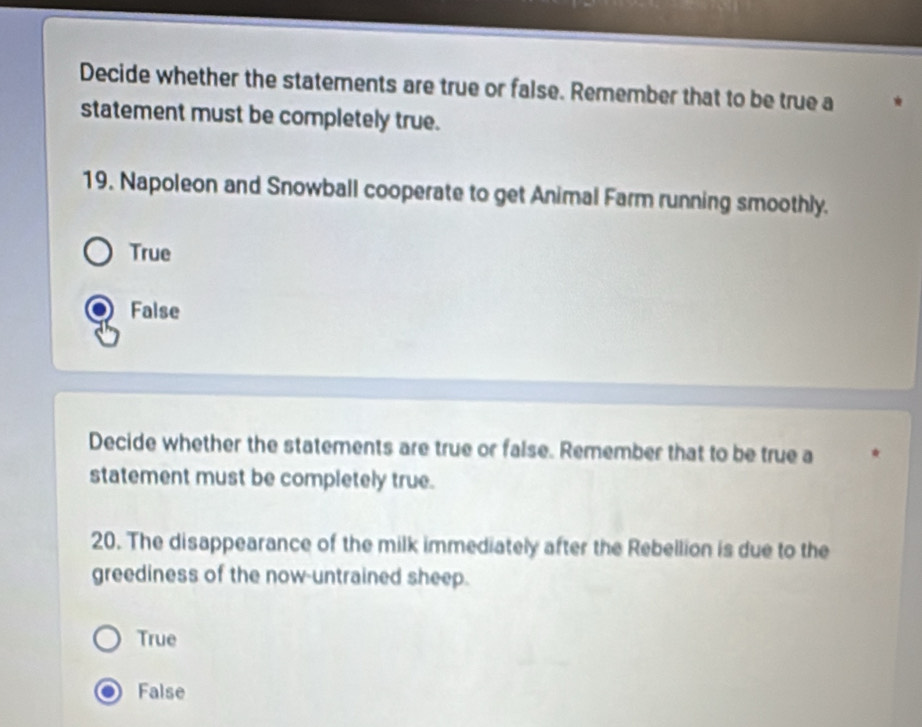 Decide whether the statements are true or false. Remember that to be true a
statement must be completely true.
19. Napoleon and Snowball cooperate to get Animal Farm running smoothly.
True
False
Decide whether the statements are true or false. Remember that to be true a
statement must be completely true.
20. The disappearance of the milk immediately after the Rebellion is due to the
greediness of the now-untrained sheep.
True
False