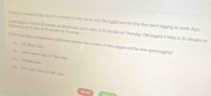 dorach is comparing data about the number of miles Jacob and Otto jogged and the time they spent jogging on week days.
We mestto and 8 miles in 50 minutes on Thursday.
aanh jogged 3 miles in 30 minutes on Wednesday and 5 miles in 50 minutes on Thursday. Otto jogged 4 miles in 32 minutes on
Whose, that; shows, a proportional relationship between the number of miles jogged and the time spent jogging?
A. wy honk s dain
C B. nother Jacol's datn our Ctto's data
C. only Clm's clato
D. both Jacot a datn and Che's datn 
Reset