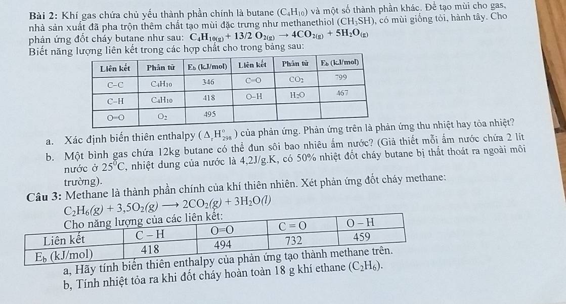 Khí gas chứa chủ yếu thành phần chính là butane (C_4H_10) và một số thành phần khác. Để tạo mùi cho gas,
nhà sản xuất đã pha trộn thêm chất tạo mùi đặc trưng như methanethiol (CH_3SH) , có mùi giống tỏi, hành tây. Cho
phản ứng đốt cháy butane như sau: C_4H_10(g)+13/2O_2(g)to 4CO_2(g)+5H_2O_(g)
Biết năng lượng liên kết trong các hợp chất cho trong bảng sau:
a. Xác định biến thiên enthalpy (△ _rH_(298)°) của phản ứng. Phản n ứng thu nhiệt hay tỏa nhiệt?
b. Một bình gas chứa 12kg butane có thể đun sôi bao nhiêu ẩm nước? (Giả thiết mỗi ẩm nước chứa 2 lít
nước ở 25°C , nhiệt dung của nước là 4,2J/g.K, có 50% nhiệt đốt cháy butane bị thất thoát ra ngoài môi
trường).
Câu 3: Methane là thành phần chính của khí thiên nhiên. Xét phản ứng đốt cháy methane:
C_2H_6(g)+3,5O_2(g)to 2CO_2(g)+3H_2O(l)
a, Hãy tính biến thiên e
b, Tính nhiệt tỏa ra khi đốt cháy hoàn toàn 18 g khí ethane (C_2H_6).