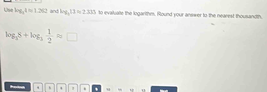 Use log _34approx 1.262 and log _313approx 2.335 to evaluate the logarithm. Round your answer to the nearest thousandth.
log _38+log _3 1/2 approx □
Previous 4 6 7 8 10 " 12 13 Next