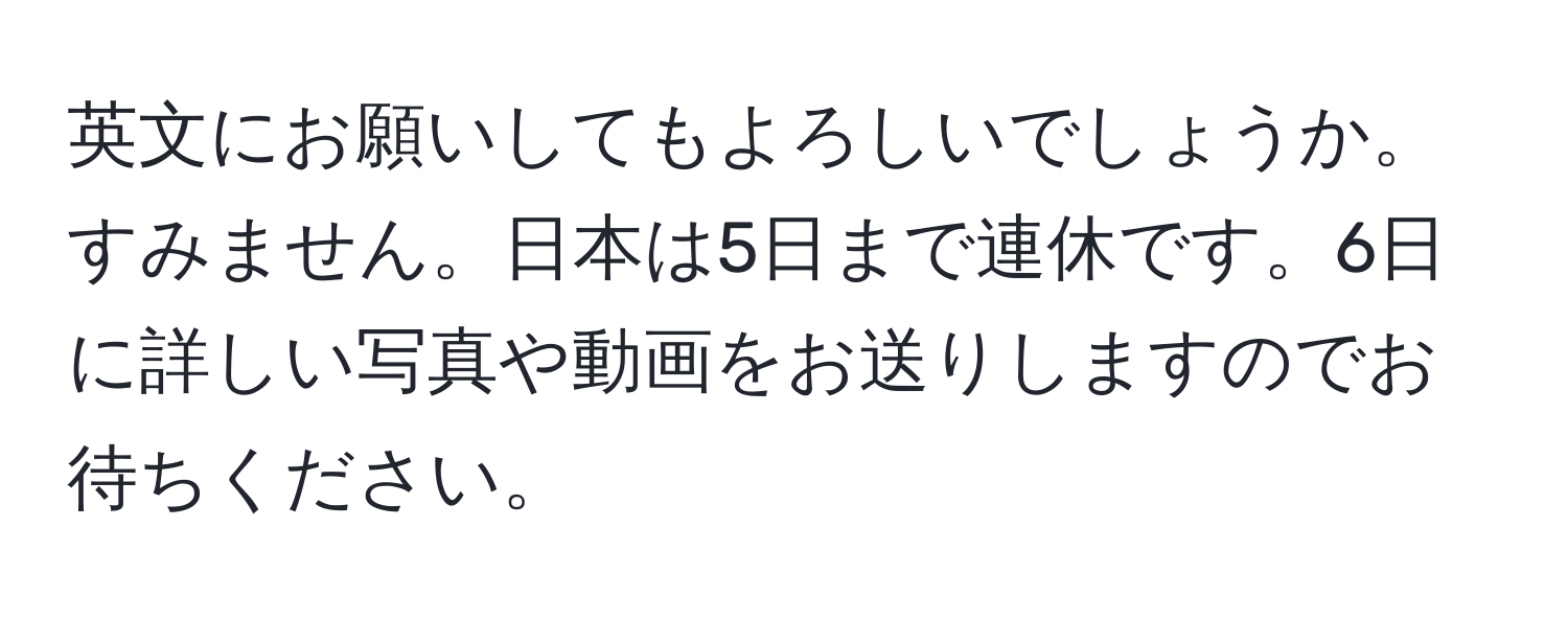 英文にお願いしてもよろしいでしょうか。すみません。日本は5日まで連休です。6日に詳しい写真や動画をお送りしますのでお待ちください。