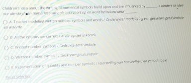 Children's idea about the writing of numerical symbols build upon and are influenced by _ Kinders se idee
oor die skryf can numeriese simbole bou vaort op en ward beinvoed deur _
en woorde A. Teacher modeling written nümber symbols and words / Onderwyser modelering van geskrewe getasimbole
B. All the options are currect. ? Al die opsies is korrek
C. Printed number symbols / Gedrukte getalsimbole
D. Written number symbols / Geskrewe getalsimbole
E. Represeritation of quantity and number symbols r Voorstelling van hoeveelheld en getalsimbole
Reset Selection