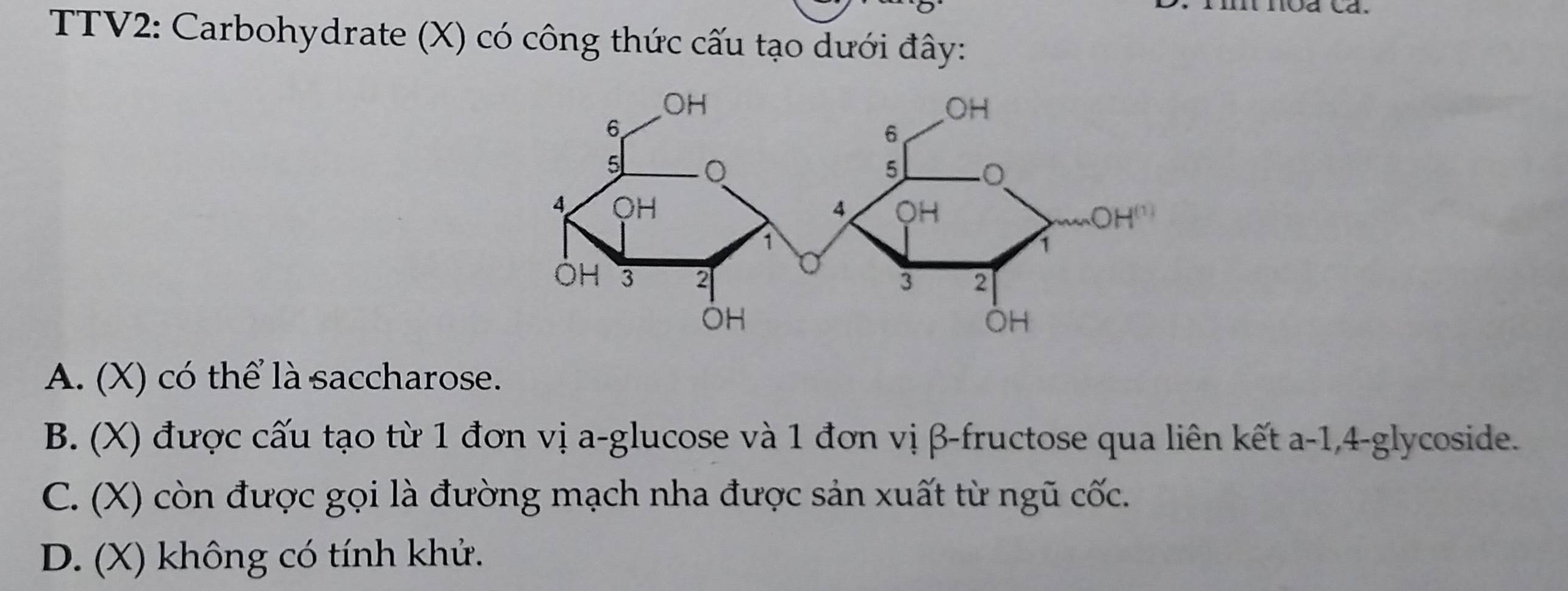 TTV2: Carbohydrate (X) có công thức cấu tạo dưới đây:
A. (X) có thể là saccharose.
B. (X) được cấu tạo từ 1 đơn vị a-glucose và 1 đơn vị β -fructose qua liên kết a -1, 4 -glycoside.
C. (X) còn được gọi là đường mạch nha được sản xuất từ ngũ cốc.
D. (X) không có tính khử.