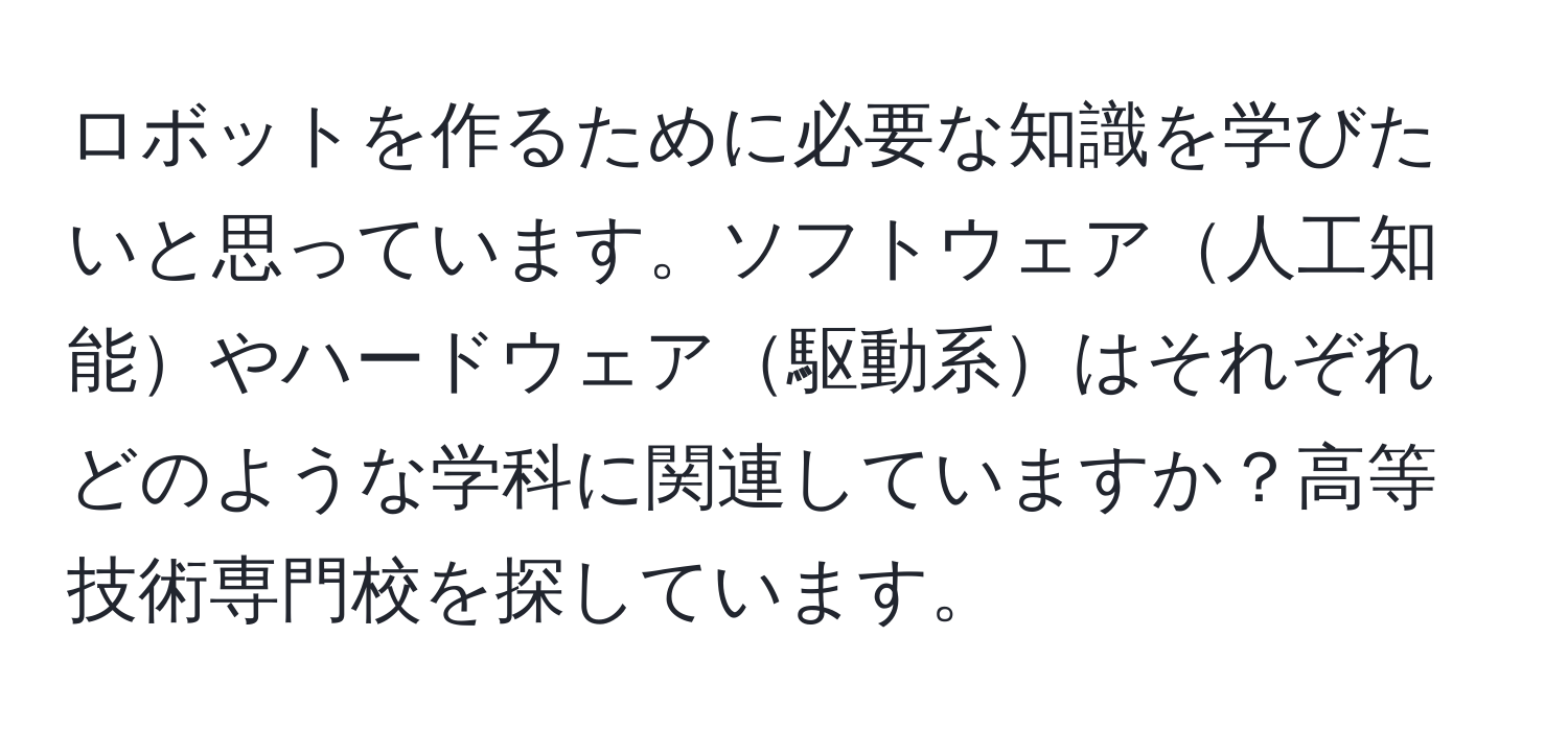ロボットを作るために必要な知識を学びたいと思っています。ソフトウェア人工知能やハードウェア駆動系はそれぞれどのような学科に関連していますか？高等技術専門校を探しています。