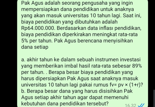 Pak Agus adalah seorang pengusaha yang ingin 
mempersiapkan dana pendidikan untuk anaknya 
yang akan masuk universitas 10 tahun lagi. Saat ini, 
biaya pendidikan yang dibutuhkan adalah
Rp64.000.000. Berdasarkan data inflası pendidikan, 
biaya pendidikan diperkirakan meningkat rata-rata
5% per tahun. Pak Agus berencana menyisihkan 
dana setiap 
a. akhir tahun ke dalam sebuah instrumen investasi 
yang memberikan imbal hasil rata-rata sebesar 89%
per tahun. . Berapa besar biaya pendidikan yang 
harus dipersiapkan Pak Agus saat anaknya masuk 
universitas 10 tahun lagi pakai rumus fv=pv* (1+r) 2 
b. Berapa besar dana yang harus disisihkan Pak 
Agus setiap akhir tahun agar dapat memenuhi 
kebutuhan dana pendidikan tersebut? 1632